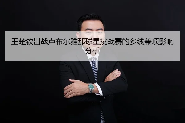 王楚钦出战卢布尔雅那球星挑战赛的多线兼项影响分析