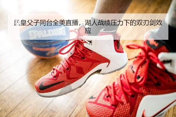 詹皇父子同台全美直播，湖人战绩压力下的双刃剑效应