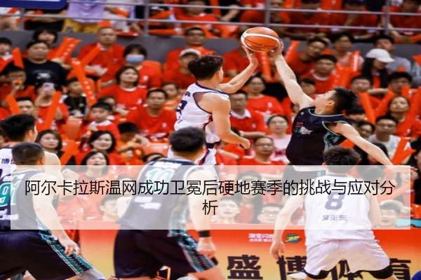 阿尔卡拉斯温网成功卫冕后硬地赛季的挑战与应对分析